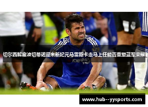 切尔西解雇波切蒂诺迎来新纪元马雷斯卡走马上任能否重塑蓝军荣耀